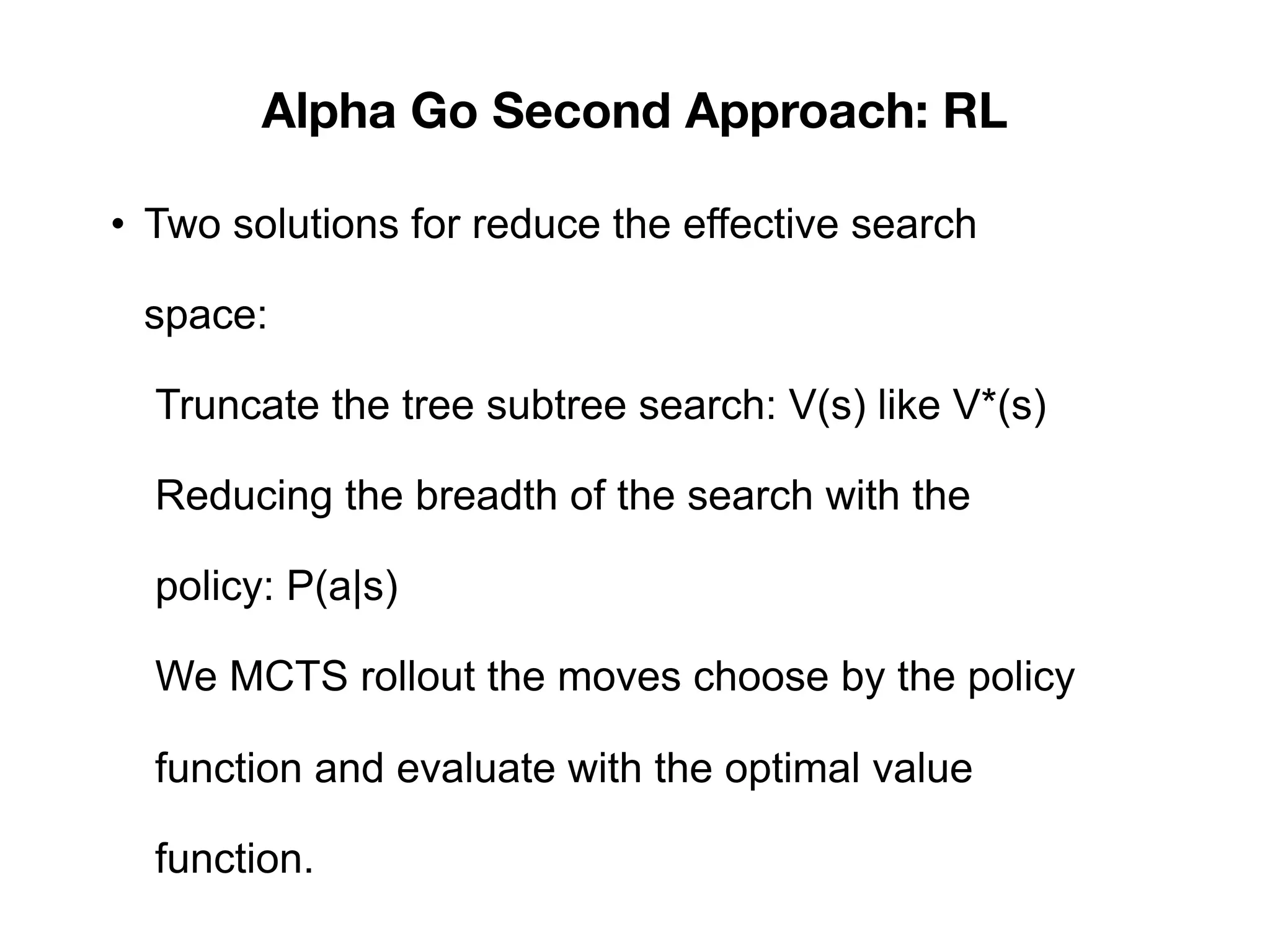Alpha Go Second Approach: RL
• Two solutions for reduce the effective search
space:
Truncate the tree subtree search: V(s) like V*(s)
Reducing the breadth of the search with the
policy: P(a|s)
We MCTS rollout the moves choose by the policy
function and evaluate with the optimal value
function.
 