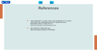 References
● Things That Start With A, C., & Letter), A. (2021). Things That Start With A, B, C, D and Each
Letter - Alphabet Chart - Objects Beginning With Letter - Alphabets With Pictures -
MegaWorkbook. Retrieved 13 October 2021, from
https://www.megaworkbook.com/english/alphabet-reading
● (2021). Retrieved 13 October 2021, from
https://www.youtube.com/watch?v=PivWY9wn5ps
 