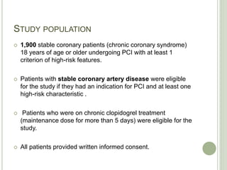 STUDY POPULATION
 1,900 stable coronary patients (chronic coronary syndrome)
18 years of age or older undergoing PCI with at least 1
criterion of high-risk features.
 Patients with stable coronary artery disease were eligible
for the study if they had an indication for PCI and at least one
high-risk characteristic .
 Patients who were on chronic clopidogrel treatment
(maintenance dose for more than 5 days) were eligible for the
study.
 All patients provided written informed consent.
 