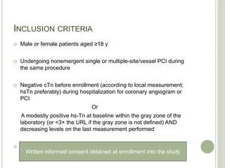 INCLUSION CRITERIA
 Male or female patients aged ≥18 y
 Undergoing nonemergent single or multiple-site/vessel PCI during
the same procedure
 Negative cTn before enrollment (according to local measurement;
hsTn preferably) during hospitalization for coronary angiogram or
PCI
Or
A modestly positive hs-Tn at baseline within the gray zone of the
laboratory (or <3× the URL if the gray zone is not defined) AND
decreasing levels on the last measurement performed
 Written informed consent obtained at enrollment into the study
Written informed consent obtained at enrollment into the study
 