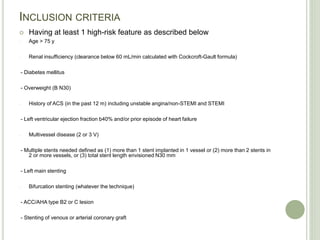 INCLUSION CRITERIA
 Having at least 1 high-risk feature as described below
- Age > 75 y
- Renal insufficiency (clearance below 60 mL/min calculated with Cockcroft-Gault formula)
- Diabetes mellitus
- Overweight (B N30)
- History of ACS (in the past 12 m) including unstable angina/non-STEMI and STEMI
- Left ventricular ejection fraction b40% and/or prior episode of heart failure
- Multivessel disease (2 or 3 V)
- Multiple stents needed defined as (1) more than 1 stent implanted in 1 vessel or (2) more than 2 stents in
2 or more vessels, or (3) total stent length envisioned N30 mm
- Left main stenting
- Bifurcation stenting (whatever the technique)
- ACC/AHA type B2 or C lesion
- Stenting of venous or arterial coronary graft
 