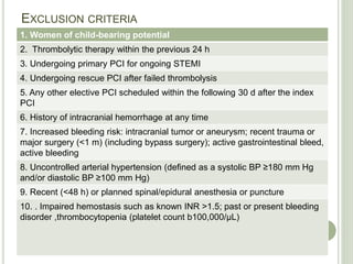 EXCLUSION CRITERIA
1. Women of child-bearing potential
2. Thrombolytic therapy within the previous 24 h
3. Undergoing primary PCI for ongoing STEMI
4. Undergoing rescue PCI after failed thrombolysis
5. Any other elective PCI scheduled within the following 30 d after the index
PCI
6. History of intracranial hemorrhage at any time
7. Increased bleeding risk: intracranial tumor or aneurysm; recent trauma or
major surgery (<1 m) (including bypass surgery); active gastrointestinal bleed,
active bleeding
8. Uncontrolled arterial hypertension (defined as a systolic BP ≥180 mm Hg
and/or diastolic BP ≥100 mm Hg)
9. Recent (<48 h) or planned spinal/epidural anesthesia or puncture
10. . Impaired hemostasis such as known INR >1.5; past or present bleeding
disorder ,thrombocytopenia (platelet count b100,000/μL)
 