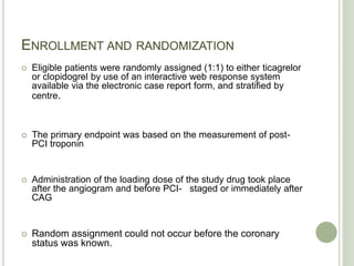 ENROLLMENT AND RANDOMIZATION
 Eligible patients were randomly assigned (1:1) to either ticagrelor
or clopidogrel by use of an interactive web response system
available via the electronic case report form, and stratified by
centre.
 The primary endpoint was based on the measurement of post-
PCI troponin
 Administration of the loading dose of the study drug took place
after the angiogram and before PCI- staged or immediately after
CAG
 Random assignment could not occur before the coronary
status was known.
 