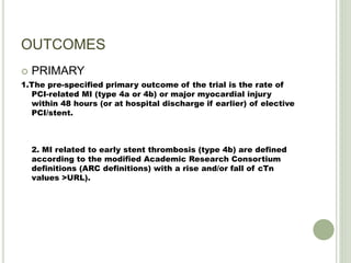 OUTCOMES
 PRIMARY
1.The pre-specified primary outcome of the trial is the rate of
PCI-related MI (type 4a or 4b) or major myocardial injury
within 48 hours (or at hospital discharge if earlier) of elective
PCI/stent.
2. MI related to early stent thrombosis (type 4b) are defined
according to the modified Academic Research Consortium
definitions (ARC definitions) with a rise and/or fall of cTn
values >URL).
 