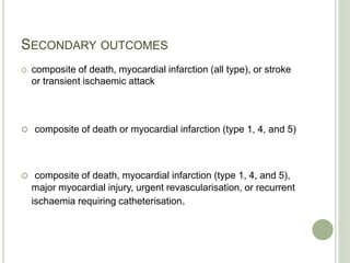 SECONDARY OUTCOMES
 composite of death, myocardial infarction (all type), or stroke
or transient ischaemic attack
 composite of death or myocardial infarction (type 1, 4, and 5)
 composite of death, myocardial infarction (type 1, 4, and 5),
major myocardial injury, urgent revascularisation, or recurrent
ischaemia requiring catheterisation.
 