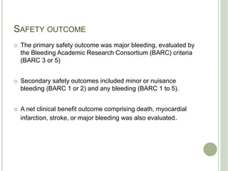 SAFETY OUTCOME
 The primary safety outcome was major bleeding, evaluated by
the Bleeding Academic Research Consortium (BARC) criteria
(BARC 3 or 5)
 Secondary safety outcomes included minor or nuisance
bleeding (BARC 1 or 2) and any bleeding (BARC 1 to 5).
 A net clinical benefit outcome comprising death, myocardial
infarction, stroke, or major bleeding was also evaluated.
 