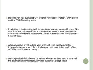  Bleeding risk was evaluated with the Dual Antiplatelet Therapy (DAPT) score
and the PARIS bleeding score
 In addition to the baseline level, cardiac troponin was measured 6 h and 24 h
after PCI or at discharge if this occurred earlier, and the peak values were
considered for outcome assessment. Clinical outcomes were evaluated at 48
h and 30 days.
 All angiographic or PCI videos were analysed by at least two masked
independent experts (who did not otherwise participate in the study) of the
ACTION central core laboratory.
 An independent clinical event committee whose members were unaware of
the treatment assignments reviewed all outcomes, except death.
 