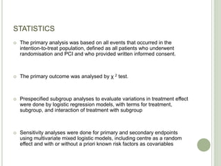 STATISTICS
 The primary analysis was based on all events that occurred in the
intention-to-treat population, defined as all patients who underwent
randomisation and PCI and who provided written informed consent.
 The primary outcome was analysed by χ 2 test.
 Prespecified subgroup analyses to evaluate variations in treatment effect
were done by logistic regression models, with terms for treatment,
subgroup, and interaction of treatment with subgroup
 Sensitivity analyses were done for primary and secondary endpoints
using multivariate mixed logistic models, including centre as a random
effect and with or without a priori known risk factors as covariables
 