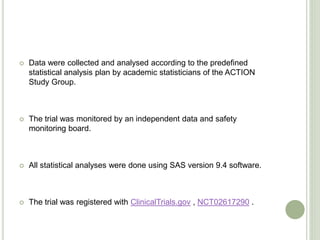  Data were collected and analysed according to the predefined
statistical analysis plan by academic statisticians of the ACTION
Study Group.
 The trial was monitored by an independent data and safety
monitoring board.
 All statistical analyses were done using SAS version 9.4 software.
 The trial was registered with ClinicalTrials.gov , NCT02617290 .
 