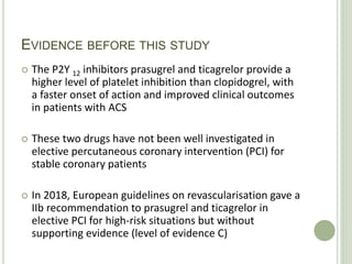 EVIDENCE BEFORE THIS STUDY
 The P2Y 12 inhibitors prasugrel and ticagrelor provide a
higher level of platelet inhibition than clopidogrel, with
a faster onset of action and improved clinical outcomes
in patients with ACS
 These two drugs have not been well investigated in
elective percutaneous coronary intervention (PCI) for
stable coronary patients
 In 2018, European guidelines on revascularisation gave a
IIb recommendation to prasugrel and ticagrelor in
elective PCI for high-risk situations but without
supporting evidence (level of evidence C)
 