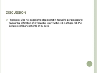 DISCUSSION
 Ticagrelor was not superior to clopidogrel in reducing periprocedural
myocardial infarction or myocardial injury within 48 h of high-risk PCI
in stable coronary patients or 30 days
 