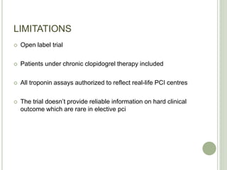 LIMITATIONS
 Open label trial
 Patients under chronic clopidogrel therapy included
 All troponin assays authorized to reflect real-life PCI centres
 The trial doesn’t provide reliable information on hard clinical
outcome which are rare in elective pci
 