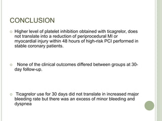 CONCLUSION
 Higher level of platelet inhibition obtained with ticagrelor, does
not translate into a reduction of periprocedural MI or
myocardial injury within 48 hours of high-risk PCI performed in
stable coronary patients.
 None of the clinical outcomes differed between groups at 30-
day follow-up.
 Ticagrelor use for 30 days did not translate in increased major
bleeding rate but there was an excess of minor bleeding and
dyspnea
 