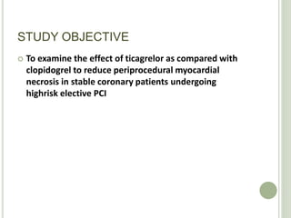 STUDY OBJECTIVE
 To examine the effect of ticagrelor as compared with
clopidogrel to reduce periprocedural myocardial
necrosis in stable coronary patients undergoing
highrisk elective PCI
 