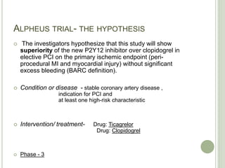 ALPHEUS TRIAL- THE HYPOTHESIS
 The investigators hypothesize that this study will show
superiority of the new P2Y12 inhibitor over clopidogrel in
elective PCI on the primary ischemic endpoint (peri-
procedural MI and myocardial injury) without significant
excess bleeding (BARC definition).
 Condition or disease - stable coronary artery disease ,
indication for PCI and
at least one high-risk characteristic
 Intervention/ treatment- Drug: Ticagrelor
Drug: Clopidogrel
 Phase - 3
 