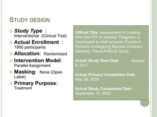 STUDY DESIGN
 Study Type :
Interventional (Clinical Trial)
 Actual Enrollment :
1900 participants
 Allocation: Randomized
 Intervention Model:
Parallel Assignment
 Masking: None (Open
Label)
 Primary Purpose:
Treatment
Official Title: Assessment of Loading
With the P2Y12 Inhibitor Ticagrelor or
Clopidogrel to Halt Ischemic Events in
Patients Undergoing Elective Coronary
Stenting: The ALPHEUS Study
Actual Study Start Date : January
9, 2017
Actual Primary Completion Date :
May 29, 2020
Actual Study Completion Date :
September 15, 2020
 