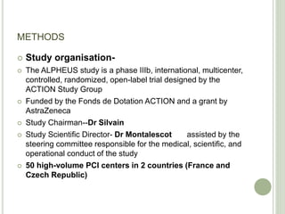 METHODS
 Study organisation-
 The ALPHEUS study is a phase IIIb, international, multicenter,
controlled, randomized, open-label trial designed by the
ACTION Study Group
 Funded by the Fonds de Dotation ACTION and a grant by
AstraZeneca
 Study Chairman--Dr Silvain
 Study Scientific Director- Dr Montalescot assisted by the
steering committee responsible for the medical, scientific, and
operational conduct of the study
 50 high-volume PCI centers in 2 countries (France and
Czech Republic)
 