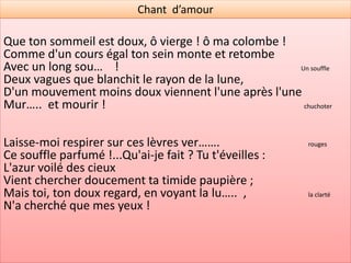Chant d’amour
Un de ses bras fléchit sous son cou qui le presse,
L'autre sur son beau front retombe avec mollesse,
Et le couvre à de.. :                                moitié

Telle, pour sommeiller, la blanche tourterelle
Courbe son cou d'albâ… et ramène son aile            blanc
Sur son œil endormi !
Le doux gémi……. de son sein qui respire              une plainte
Se mêle au bruit plaintif de l'onde qui soupire
À flots harm…… ;                                      mélodieux
Et l'ombre de ses cils, que le zéphyr soulève,
Flotte légèrement comme l'ombre d'un rê..              Un songe
Qui passe sur ses yeux !
 