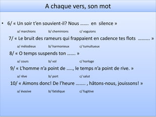 A chaque vers, son mot!
•   1/ « Salut! Bois ……… d’un reste de verdure »
       a/ couverts      b/ habillés    c/ couronnés


    2/ « Le ……. de la nature convient à la douleur »
       a/ bonheur       b/ deuil       c/ chagrin

    3/ « Je …………. ses biens dont je n’ai pas joui! »
       a/ contemple     b/ regarde     c/ mesure

    4/ « Je suis d’un pas rêveur le sentier ……….. »
       a/ magnifique    b/ splendide   c/ solitaire

    5/ « Dans ces jours d’automne où la nature ………… »
       a/ embellit      b/ expire      c/ s’éveille
 
