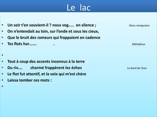 LE LAC
Le Lac est considéré, aujourd’hui encore, comme le fleuron de la poésie romantique. Ce poème fut inspiré à
Lamartine par la liaison amoureuse qu’il eut en 1816-1817 avec Julie Charles, une femme mariée atteinte
d’un mal incurable qui l’emporta en 1817. Lamartine revient seul revoir les lieux qu'il a visités autrefois avec
elle. Le Lac de Lamartine est devenu le poème immortel de l'inquiétude devant le destin, de l'élan vers le
bonheur et de l'amour éphémère qui aspire à L'Éternité.


•
•   Dans la nuit éternelle emportée sans retour,
•   Ne pourrons-nous jamais sur l’oc… des âges                                               Une grande mer
•   Jeter l’ancre un seul jour ?
•
•   O lac ! L’année à peine a fi..     sa carrière,                                          Terminé
•   Et près des flots chéris qu’elle devait revoir,
•   Regarde ! je viens seul m’asseoir sur cette pie…                                         Un gros caillou
•   Où tu la vis s’asseoir !
•
•   Tu mug…… ainsi sous ces roches profondes,                                                Soufflais fortement
•   Ainsi tu te brisais sur leurs flancs déchirés,
•   Ainsi le vent jetait l’éc…      de tes ondes                                        Une mousse blanchâtre
•   Sur ses pieds adorés.
•
 