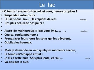 Le lac
•   Un soir t’en souvient-il ? nous vog….. en silence ;      Nous naviguions

•   On n’entendait au loin, sur l’onde et sous les cieux,
•   Que le bruit des rameurs qui frappaient en cadence
•   Tes flots har…….           .                                Mélodieux


•
•   Tout à coup des accents inconnus à la terre
•   Du riv….       charmé frappèrent les échos              Le bord de l’eau

•   Le flot fut attentif, et la voix qui m’est chère
•   Laissa tomber ces mots :
•
 