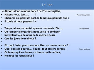 Le lac
 « O temps ! suspends ton vol, et vous, heures propices !
• Suspendez votre cours :
• Laissez-nous sav….. les rapides délices                   déguster

• Des plus beaux de nos jours !
•
• Assez de malheureux ici-bas vous imp…… ,                  Supplient

• Coulez, coulez pour eux ;
• Prenez avec leurs jours les soins qui les dévorent,
• Oubliez les heureux.
•
• Mais je demande en vain quelques moments encore,
• Le temps m’échappe et fuit ;
• Je dis à cette nuit : Sois plus lente, et l’au….                 l’aube

• Va dissiper la nuit.
 