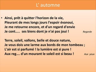 L’ AUTOMNE
•
• Salut ! bois couronnés d'un reste de ver…. !          La végétation
  Feuillages jaunissants sur les gazons épars !
  Salut, derniers beaux jours ! Le deuil de la nature
  Convient à la dou…. et plaît à mes regards !           La souffrance

  Je suis d'un pas rêveur le sentier solitaire,
  J'aime à revoir encor, pour la dernière fois,
  Ce soleil pâlissant, dont la faible lum….                  La clarté
  Perce à peine à mes pieds l'obscurité des bois !
  Oui, dans ces jours d'automne où la nature exp…               Meurt
  A ses regards voilés, je trouve plus d'attraits,
  C'est l'ad…d'un ami, c'est le dernier sourire          Un au revoir
  Des lèvres que la mort va fermer pour jamais !
 