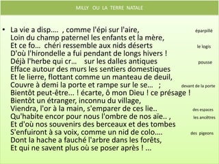 L’ automne

• Ainsi, prêt à quitter l'horizon de la vie,
  Pleurant de mes longs jours l'espoir évanoui,
  Je me retourne encore, et d'un regard d'envie
  Je cont….. ses biens dont je n'ai pas joui !    Regarde


  Terre, soleil, vallons, belle et douce nature,
  Je vous dois une larme aux bords de mon tombeau ;
  L'air est si parfumé ! la lumière est si pure !
  Aux reg…. d'un mourant le soleil est si beau !  Aux   yeux
 