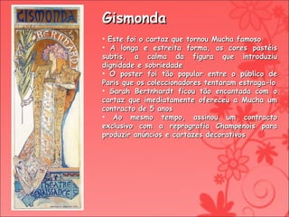 Gismonda Este foi o cartaz que tornou Mucha famoso A longa e estreita forma, as cores pastéis subtis, a calma da figura que introduziu dignidade e sobriedade  O poster foi tão popular entre o público de Paris que os coleccionadores tentaram estraga-lo Sarah Bertnhardt ficou tão encantada com o cartaz que imediatamente ofereceu a Mucha um contracto de 5 anos Ao mesmo tempo, assinou um contracto exclusivo com a reprografia Champenois para produzir anúncios e cartazes decorativos 