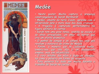 Medée Neste poster Mucha captura a presença constrangedora de Sarah Bernhardt Medée, amante do herói Jason, aprende com a infidelidade dele e mata duas das duas crianças A tragédia é capturada perfeitamente na figura solitária do cartaz Sarah tem uma pose tensa, vestida de escuro e de olhos arregalados, um olhar de horror que cria um efeito dramático O punhal de sangue e os corpos nos seus pés revelam a natureza do crime de Medée Porém, a maneira que os cadáveres estão, lembra-nos que isto não é um assassinato simples, mas sim infanticídio O raro detalhe das mãos é digno de atenção, tal como a pulseira em forma de serpente Esta pulseira foi dada por Mucha durante o trabalho de Sarah no cartaz 