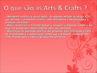Movimento estético e social inglês, da segunda metade do século XIX, que defende o artesanato criativo como alternativa à mecanização e à produção em massa Busca revalorizar o trabalho manual e recupera a dimensão estética dos objectos produzidos industrialmente para uso quotidiano Restituição da qualidade estética dos produtos, pois criticavam a falta de originalidade e a vulgarização formal que a produção standardizada tinha trazido para o fabrico de objectos utilitários 