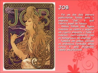 JOB Foi um dos dois posters publicitários feitos para a empresa “Job”, a qual fabrica papel de tabaco. Ambos tinham uma figura feminina ao centro a segurar um cigarro enquanto o fumo a rodeava, contracenando com os monogramas da empresa Também em ambos existem os arabescos formados pelas curvas e pelo exagerado cabelo encaracolado 