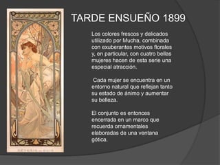 TARDE ENSUEÑO 1899Los colores frescos y delicados utilizado por Mucha, combinada con exuberantes motivos florales y, en particular, con cuatro bellas mujeres hacen de esta serie una especial atracción. Cada mujer se encuentra en un entorno natural que reflejan tanto su estado de ánimo y aumentar su belleza.El conjunto es entonces encerrada en un marco que recuerda ornamentales elaboradas de una ventana gótica.