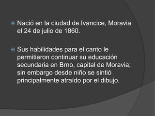 Nació en la ciudad de Ivancice, Moravia el 24 de julio de 1860. Sus habilidades para el canto le permitieron continuar su educación secundaria en Brno, capital de Moravia; sin embargo desde niño se sintió principalmente atraído por el dibujo.