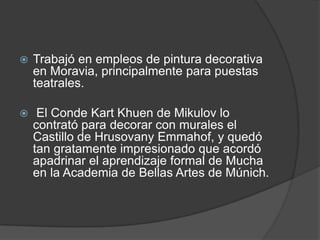 Trabajó en empleos de pintura decorativa en Moravia, principalmente para puestas teatrales.El Conde Kart Khuen de Mikulov lo contrató para decorar con murales el Castillo de HrusovanyEmmahof, y quedó tan gratamente impresionado que acordó apadrinar el aprendizaje formal de Mucha en la Academia de Bellas Artes de Múnich.