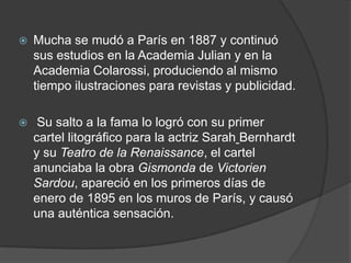 Mucha se mudó a París en 1887 y continuó sus estudios en la Academia Julian y en la Academia Colarossi, produciendo al mismo tiempo ilustraciones para revistas y publicidad. Su salto a la fama lo logró con su primer cartel litográfico para la actriz SarahBernhardt y su Teatro de la Renaissance, el cartel anunciaba la obra Gismonda de Victorien Sardou, apareció en los primeros días de enero de 1895 en los muros de París, y causó una auténtica sensación.