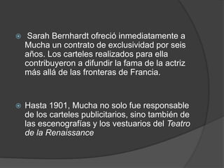  Sarah Bernhardt ofreció inmediatamente a Mucha un contrato de exclusividad por seis años. Los carteles realizados para ella contribuyeron a difundir la fama de la actriz más allá de las fronteras de Francia.Hasta 1901, Mucha no solo fue responsable de los carteles publicitarios, sino también de las escenografías y los vestuarios del Teatro de la Renaissance
