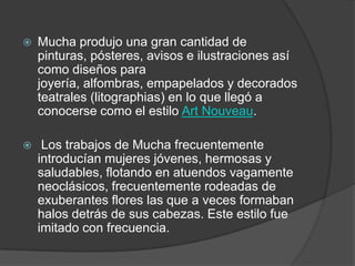 Mucha produjo una gran cantidad de pinturas, pósteres, avisos e ilustraciones así como diseños para joyería, alfombras, empapelados y decorados teatrales (litographias) en lo que llegó a conocerse como el estilo Art Nouveau. Los trabajos de Mucha frecuentemente introducían mujeres jóvenes, hermosas y saludables, flotando en atuendos vagamente neoclásicos, frecuentemente rodeadas de exuberantes flores las que a veces formaban halos detrás de sus cabezas. Este estilo fue imitado con frecuencia. 