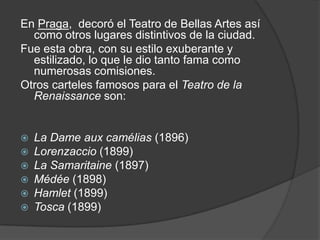 En Praga, decoró el Teatro de Bellas Artes así como otros lugares distintivos de la ciudad.Fue esta obra, con su estilo exuberante y estilizado, lo que le dio tanto fama como numerosas comisiones.Otros carteles famosos para el Teatro de la Renaissance son:La Dame auxcamélias (1896)Lorenzaccio (1899)La Samaritaine (1897)Médée (1898)Hamlet (1899)Tosca (1899)
