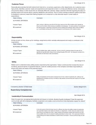 Customer Focus
Item Weight 30 %
Personally demonstrates that both external and internal (i.e. co-workers, supervisors, other departments, etc.) customers are a
high priority. Identifies customer needs and expectations and responds to them in a timely and effective manner. Anticipates
and prevents delays or other issues that can adversely affect the customer. Keeps customers informed regarding the status of
pending actions and inquires about customer satisfaction with services. This is in sharp contrast to behavior patterns that tend
to disappoint customers, leave them feeling forgotten and unimportant or that otherwise result in unmet needs or
expectations.
Rater & Rating
ALPHONSO JEFFERSON
Howard Tipton
5 Exceptional
Dependability
Comment
Upon coming in. Alphonso met with all of his direct reports at their office locations which opened up
lines of communication while showing accessibility to all employees. He reacts quickly to Commissioner
and staff requests, is respectful of everyone's time by holding brief meetings, listens well, and follows
up. Is comfortable working with front line employees to Commissioners, from media to citizens.
Item Weight 20 %
Arrives at work on time, shows up for meetings, assignments and/or worksite well-prepared and ready to contribute to this
organization.
Rater & Rating
ALPHONSO JEFFERSON
Howard Tipton
5 Exceptional
Safety
Comment
Always available (days, nights, weekends). Arrives on time for meetings prepared (usually with an
agenda) and typically takes charge of any meeting that gets off the rails. Can always be counted on to
participate and add value to the conversations.
Item Weight 10 %
Makes sure to understand every safety practice expected by the organization. Takes no shortcuts that increase the risks of
accidents, personal injuries or equipment failures. Looks for unsafe practices in the workplace and takes responsibility to
ensure that others are aware of the potential impact.
Rater & Rating Comment
ALPHONSO JEFFERSON
Howard Tipton
5 Exceptional
Competency Section I 5 Point Scale
Supervisory Competencies
Leadership & Communication
Safety of employees and the public are always front of mind. Under his leadership, Mr. Jefferson has
established the workplace security committee to help address concerns that were raised to him by staff
when he arrived.
Section Weight 45 %
Item Weight 50 %
Does the supervisor use appropriate leadership techniques to motivate, develop & guide employees? Does the supervisor
communicate well with employees, facilitate cooperation and create a work environment that emphasizes respect for others?
Rater & Rating Comment
ALPHONSO JEFFERSON
Howard Tipton
5 Exceptional
In the short period of time he's been here, Mr. Jefferson has shown the ability to adjust his leadership
and supervision based on the needs of a Director or a department. In other words, he meets his team
where they are and leads from there. Holds monthly and touchpoint meeting with Directors and staff.
He is a prolific writer and can prepare in-depth presentations is short order. He's conducted COVID-19
media briefings and made presentations to staff and the Commission • all done professionally and with
success.
Page 2 of 4
 