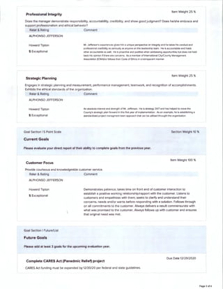 Professional Integrity
Item Weight 25 %
Does the manager demonstrate responsibility, accountability, credibility, and show good judgment? Does he/she embrace and
support professionalism and ethical behavior?
Rater & Rating Comment
ALPHONSO JEFFERSON
Howard Tipton
5 Exceptional
Strategic Planning
Mr. Jefferson's experiences gives him a unique perspective on integrity and he takes his conduct and
professional credibility as seriously as anyone on this leadership team. He is accountable and holds
other accountable as well. He is proactive and positive when addressing opportunities but does not hold
back his opinion if there are concerns. As a member of International City/County Management
Association (ICMA)he follows their Code of Ethics in a transparent manner.
Item Weight 25 %
Engages in strategic planning and measurement, performance management, teamwork, and recognition of accomplishments.
Exhibits the ethical standards of the organization.
Rater & Rating Comment
ALPHONSO JEFFERSON
Howard Tipton
5 Exceptional
Goal Section I 5 Point Scale
Current Goals
An absolute interest and strength of Mr. Jefferson. He is strategy 24(7 and has helped to move the
County's strategic plan forward in this first year of implementation. As an example, he is establishing a
standardized project managment team approach that can be utilized through! the organization.
Section Weight 10 %
Please evaluate your direct report of their ability to complete goals from the previous year.
Customer Focus
Item Weight 100 %
Provide courteous and knowledgeable customer service.
Rater & Rati ng Comment
ALPHONSO JEFFERSON
Howard Tipton
5 Exceptional
Goal Section I Future/List
Future Goals
Demonstrates patience; takes time on front end of customer interaction to
establish a positive working relationship/rapport with the customer. Listens to
customers and empathizes with them; seeks to clarify and understand their
concerns, needs and/or wants before responding with a solution. Follows through
on all commitments to the customer. Always delivers a result commensurate with
what was promised to the customer. Always follows up with customer and ensures
that original need was met.
Please add at least 3 goals for the upcoming evaluation year.
Due Date 12/29/2020
Complete CARES Act (Panedmic Relief) project
CARES Act funding must be expended by 12/30/20 per federal and state guidelines.
Page 3 of 4
 