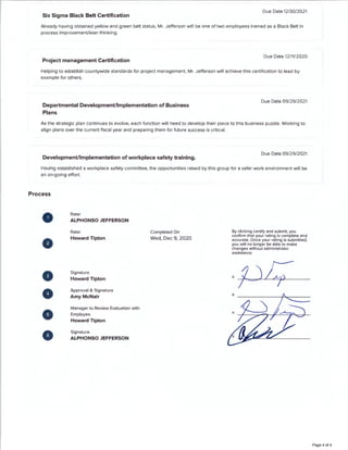Six Sigma Black Belt Certification
Due Date 12/30/2021
Already having obtained yellow and green belt status, Mr. Jefferson will be one of two employees trained as a Black Belt in
process improvement/lean thinking.
Project management Certification
Due Date 12/11/2020
Helping to establish countywide standards for project management, Mr. Jefferson will achieve this certification to lead by
example for others.
Departmental Development/Implementation of Business
Plans
Due Date 09/29/2021
As the strategic plan continues to evolve, each function will need to develop their piece to this business puzzle. Working to
align plans over the current fiscal year and preparing them for future success is critical.
Development/Implementation of workplace safety training.
Due Date 09/29/2021
Having established a workplace safety committee, the opportunities raised by this group for a safer work environment will be
an on-going effort.
Process
0
0
-
-
8
Rater
ALPHONSO JEFFERSON
Rater
Howard Tipton
Signature
Howard Tipton
Approval & Signature
AmyMcNair
Manager to Review Evaluation with
Employee
Howard Tipton
Signature
ALPHONSO JEFFERSON
Completed On
Wed, Dec 9, 2020
By clicking certify and submit, you
confirm that your rating is complete and
accurate. Once your rating is submitted,
you will no longer be able to make
changes without administrator
assistance.
Page 4 of 4
 