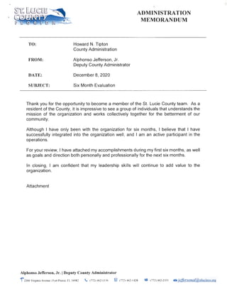 TO:
FROM:
DATE:
SUBJECT:
Howard N. Tipton
County Administration
Alphonso Jefferson, Jr.
Deputy County Administrator
December 8, 2020
Six Month Evaluation
·J,
ADMINISTRATION
MEMORANDUM
Thank you for the opportunity to become a member of the St. Lucie County team. As a
resident of the County, it is impressive to see a group of individuals that understands the
mission of the organization and works collectively together for the betterment of our
community.
Although I have only been with the organization for six months, I believe that I have
successfully integrated into the organization well, and I am an active participant in the
operations.
For your review, I have attached my accomplishments during my first six months, as well
as goals and direction both personally and professionally for the next six months.
In closing, I am confident that my leadership skills will continue to add value to the
organization.
Attachment
Alphonso Jefferson, Jr. IDeputy County Administrator
1•2300 Virginia Avenue IFort Pierce, FL 34982 . (772) 462-1 156 ~ (772) 462- 1428 ~ (772) 462-233 1 ,;;;,.je[fersonal@stlucieco.org
 