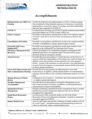 Implementation ofCARES Act
Funding
COVID 19
Chuck's Seafood
Consolidation ofFacilities
Fairwinds GolfCourse
Staffing RFP
Emergency Management GIS
Resources
Transit Services
Clover Park Improvements and
Mets Communication Meetings
Human Resources Policies
Review
Facilities Management
Accountability
Standardized Project
Management
South Beach Restoration
Project
Inmate Medical Costs
ADMINISTRATION
MEMORANDUM
Accomplishments
Led the development and implementation of a $55.5 million program
that included providing financial assistance to businesses, households,
municipalities, non-profits, places of worships, and other stakeholders
that have been impacted by COVID 19.
Conducted press briefings on COVID 19 and development presentations
to provide updates on COVID 19 and CARES Act.
Provided overall guidance and direction on the review and presentation
of Chuck's land sale or lease for future development at the Port and
Airport.
Provided overall guidance and direction on the review and presentation
offacility consolidation to reduce square footage footprint.
Provided overall guidance and direction on the steps needed to seek
approval on the staffing RFP for Fairwinds Golf Course.
Led the development of a centralized emergency management GIS
dashboard that allows for important data to be presented for policy
decisions during an emergency incident.
Provided direction and guidance to Transit Services on the delivery of
services within the municipalities of Port Saint Lucie and Fort Pierce. In
addition, I provided guidance on the preparation of a new operation
facility. As part ofthe transition to a new provider, I provided direction
on move forward strategies to communicate success and develop action
to deliver planned initiatives.
Provide direction and guidance on addressing the Clover Park
Improvements. In addition, led the implementation of communication
meetings with the Mets on the continued maintenance projects at Clover
Park.
Conducted review of polices - Cell Phone and Telecommuting Policies
- to address operational impacts.
Provided direction and guidance to Facilities Management on the
deliver and execution of projects. In addition, reviewed performance
measurements to ensure accountability.
Initiated establishing standardized project management team to created
and develop a project management approach that can be utilized
throughout the organization.
Led discussions with community leaders on the South Beach
Restoration Project and addressed constituents' concerns to ensure the
successful approval of MSTU.
Actively participate and lead the evaluation of inmate medical costs for
St. Lucie County. Attended meetings and brainstorming sessions on
efforts to effectively address inmate medical costs.
Alphonso Jefferson, Jr. IDeputy County Administrator
1•2300 Virginia Avenue IFort Pierce, FL 34982 . (772) 462-1156 ~ (772) 462-1428 _. (772) 462-2331 li.i iefJersonal@stlucieco.org
 