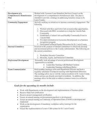 )
'
Development ofa
Comprehensive Homelessness
Plan
Community Engagement
Internal Committees
Professional Development
Team Communication
Worked with Treasure Coast Homeless Services Council on the
development of a comprehensive homelessness plan. The plan is
intended to provide a strategy on addressing homeless issues in St.
Lucie County.
Actively working on initiatives to increase community engagement. The
following
1. Worked with Boys and Girls Club on mentorship opportunities.
2. Discussed with IRSC on initiatives to help the Lincoln Park
Community
3. Established a Cultural Arts and Healthy Community Event in
Lincoln Park
4. Provided information to Economic Development on a business
recognition program
5. Participated in Racial Equity Discussion for St. Lucie County
Involved in the creation of internal committees to effectively develop
and recommend policies to the County Administrator. The following are
the current committees:
1. Workplace Security Committee
2. Diversity, Equity, and Inclusion Committee
Personally, took advantage of several professional development
opportunities to include:
• Leadership Training with Michael Cardone
• Leadership Training with Simon Bailey
Held monthly meetings with each Department Director and host a
regularly scheduled Touchpoint meeting with Department Directors.
The meetings allow me to visit the various locations in St. Lucie County
where services are directly provided to residents. In addition, the
meetings allow for the team to address common issues in a collective
manner.
Goals for the upcoming six months include:
• Work with Departments on the development and implementation of business plans
• Receive black belt certification
• Receive project management certification
• Ensure an annual training on procurement practices is development
• Ensure an annual training on Continuity of Operation Plans (COOP) is developed and
implement
• Work on the development of mandatory workplace safety trainings for the
organization
• Ensure the implementation of a new CAD system for St. Lucie County
 