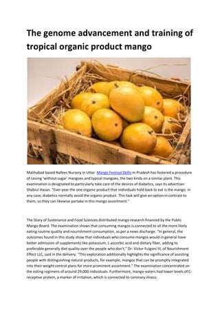The genome advancement and training of
tropical organic product mango
Malihabad based Nafees Nursery in Uttar Mango Festival Delhi m Pradesh has fostered a procedure
of raising 'without sugar' mangoes and typical mangoes, the two kinds on a similar plant. This
examination is designated to particularly take care of the desires of diabetics, says its advertiser
Shabiul Hasan. "Ever year the one organic product that individuals hold back to eat is the mango. In
any case, diabetics normally avoid the organic product. This task will give an option in contrast to
them, so they can likewise partake in this mango assortment."
The Diary of Sustenance and Food Sciences distributed mango research financed by the Public
Mango Board. The examination shows that consuming mangos is connected to all the more likely
eating routine quality and nourishment consumption, as per a news discharge. "In general, the
outcomes found in this study show that individuals who consume mangos would in general have
better admission of supplements like potassium, L-ascorbic acid and dietary fiber, adding to
preferable generally diet quality over the people who don't," Dr. Victor Fulgoni III, of Nourishment
Effect LLC, said in the delivery. "This exploration additionally highlights the significance of assisting
people with distinguishing natural products, for example, mangos that can be promptly integrated
into their weight control plans for more prominent assortment." The examination concentrated on
the eating regimens of around 29,000 individuals. Furthermore, mango-eaters had lower levels of C-
receptive protein, a marker of irritation, which is connected to coronary illness.
 