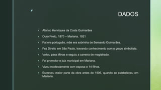 z
DADOS
 Afonso Henriques da Costa Guimarães
 Ouro Preto, 1870 – Mariana, 1921
 Pai era português, mãe era sobrinha de Bernardo Guimarães.
 Fez Direito em São Paulo, travando conhecimento com o grupo simbolista.
 Voltou para Minas e seguiu a carreira de magistrado.
 Foi promotor e juiz municipal em Mariana.
 Viveu modestamente com esposa e 14 filhos.
 Escreveu maior parte da obra antes de 1906, quando se estabeleceu em
Mariana.
 