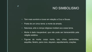 z
NO SIMBOLISMO
 Tom mais sombrio e lunar em relação a Cruz e Sousa.
 Poeta de um único tema: a morte da amada.
 Natureza, arte e crença religiosa moldam-se a esse tema.
 Morte é dado insuperável, que não pode ser transcendido pela
religião estática.
 Figuras da morte: corpo morto, luto, círios, cantochões,
esquifes, féretro, pano roxo, réquiem, sepultamento, orações.
 