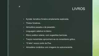 z
LIVROS
 Kyriale: temática fúnebre amplamente explorada.
 Títulos fúnebres.
 Atmosfera pesada e de pesadelo.
 Linguagem seletiva no léxico.
 Ritmo poético solene, com sugestões barrocas.
 Traços maneiristas aproximam-se do romantismo gótico.
 “O leito” evoca conto de Poe.
 Atmosfera romântica com imagens do subconsciente.
 