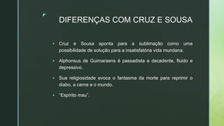 z
DIFERENÇAS COM CRUZ E SOUSA
 Cruz e Sousa aponta para a sublimação como uma
possibilidade de solução para a insatisfatória vida mundana.
 Alphonsus de Guimaraens é passadista e decadente, fluido e
depressivo.
 Sua religiosidade evoca o fantasma da morte para reprimir o
diabo, a carne e o mundo.
 “Espírito mau”.
 